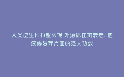 人类逆生长有望实现？外泌体在抗衰老、疤痕修复等方面的强大功效