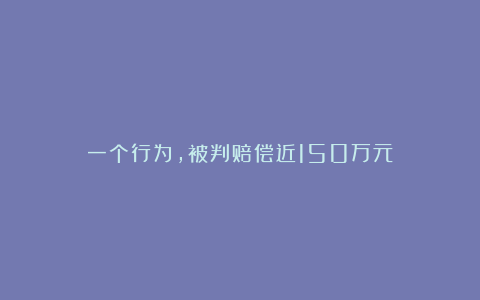 一个行为，被判赔偿近150万元！