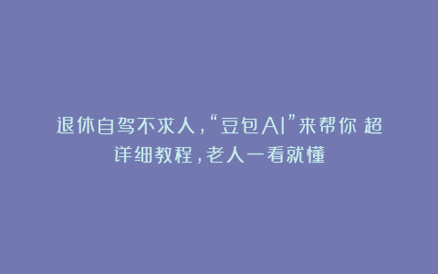 退休自驾不求人，“豆包AI”来帮你！超详细教程，老人一看就懂