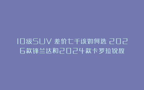 10级SUV：差价七千该如何选？2026款锋兰达和2024款卡罗拉锐放！