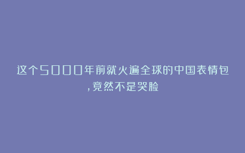 这个5000年前就火遍全球的中国表情包,竟然不是哭脸!