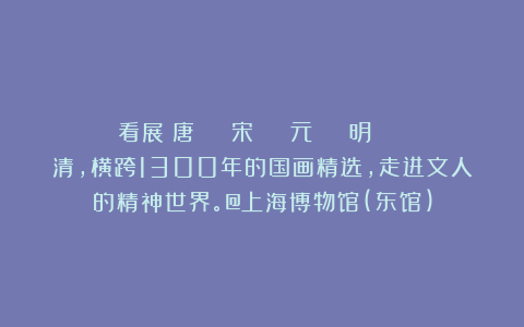 看展｜唐 → 宋 → 元 → 明 → 清，横跨1300年的国画精选，走进文人的精神世界。@上海博物馆(东馆)
