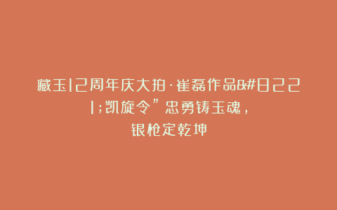 藏玉12周年庆大拍·崔磊作品”凯旋令”｜忠勇铸玉魂，银枪定乾坤