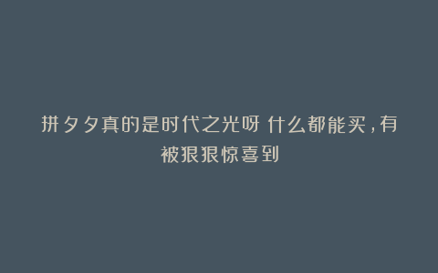 拼夕夕真的是时代之光呀！什么都能买，有被狠狠惊喜到