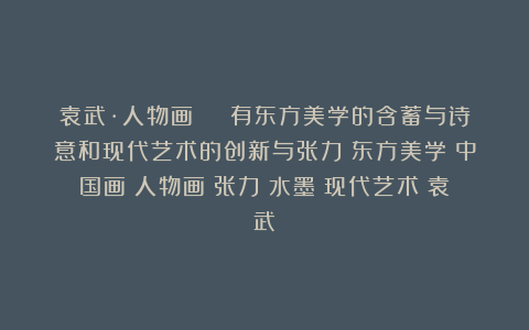袁武·人物画 | 有东方美学的含蓄与诗意和现代艺术的创新与张力|东方美学|中国画|人物画|张力|水墨|现代艺术|袁武