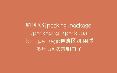 如何区分packing，package，packaging /pack,packet,package有啥区别？困惑多年，这次弄明白了