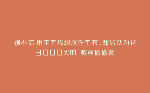 别不信！用羊毛线织这件毛衣，邻居以为花3000买的！（教程偷偷发）