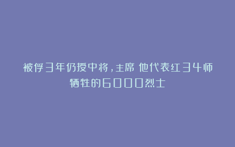 被俘3年仍授中将，主席：他代表红34师牺牲的6000烈士！