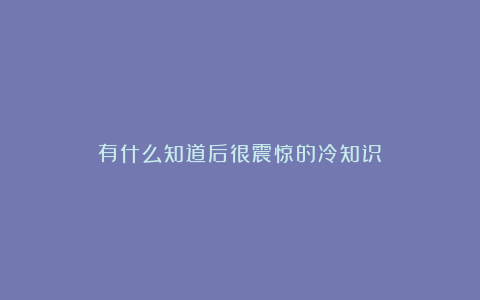有什么知道后很震惊的冷知识？