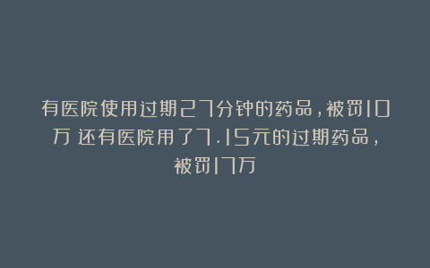 有医院使用过期27分钟的药品，被罚10万；还有医院用了7.15元的过期药品，被罚17万
