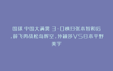 国球|中国大满贯：3-0横扫张本智和后，薛飞再战松岛辉空，孙颖莎VS日本平野美宇