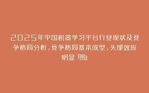 2025年中国机器学习平台行业现状及竞争格局分析，竞争格局基本成型，头部效应明显「图」