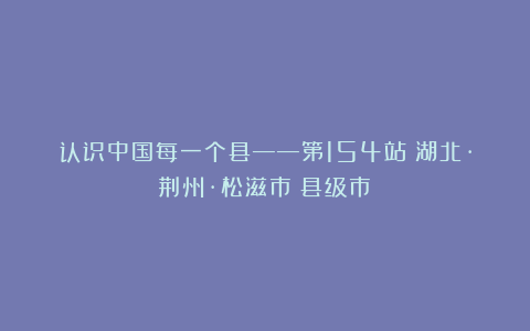 认识中国每一个县——第154站：湖北·荆州·松滋市（县级市）