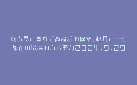 成吉思汗直系后裔最后的倔犟，林丹汗一生都在用错误的方式努力2024.9.29