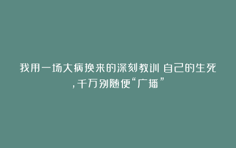我用一场大病换来的深刻教训：自己的生死，千万别随便“广播”！