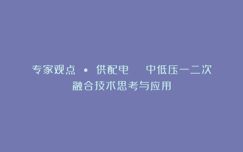 专家观点 • 供配电 | 中低压一二次融合技术思考与应用