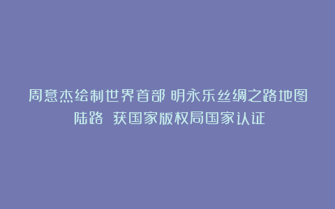 周意杰绘制世界首部《明永乐丝绸之路地图（陆路）》获国家版权局国家认证