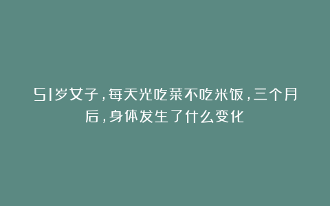 51岁女子，每天光吃菜不吃米饭，三个月后，身体发生了什么变化？