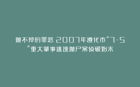 抛不掉的罪恶！2007年遵化市“7·5”重大肇事逃逸抛尸案侦破始末