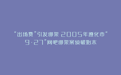“出场费”引发绑架！2005年遵化市“9·27”网吧绑架案侦破始末