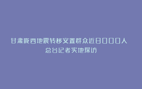 甘肃陇西地震转移安置群众近8000人 总台记者实地探访