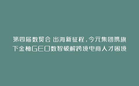 第四届数贸会：出海新征程，今元集团携旗下金柚GEO数智破解跨境电商人才困境