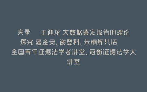 实录 | 王迎龙：大数据鉴定报告的理论探究；潘金贵、谢登科、朱桐辉共话 | 全国青年证据法学者讲堂、冠衡证据法学大讲堂