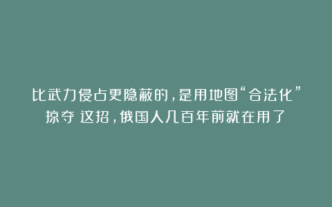 比武力侵占更隐蔽的，是用地图“合法化”掠夺：这招，俄国人几百年前就在用了！