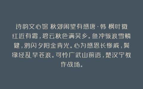 诗韵文心馆：秋郊闲望有感唐·韩偓枫叶微红近有霜，碧云秋色满吴乡。鱼冲骇浪雪鳞健，鸦闪夕阳金背光。心为感恩长惨戚，鬓缘经乱早苍浪。可怜广武山前语，楚汉宁教作战场。
