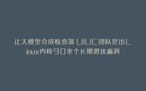 让大模型合成检查器：UIUC团队挖出Linux内核90余个长期潜伏漏洞