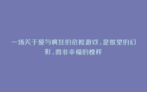 一场关于爱与疯狂的危险游戏，是欲望的幻影，而非幸福的模样！