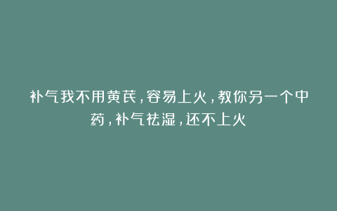 补气我不用黄芪，容易上火，教你另一个中药，补气祛湿，还不上火