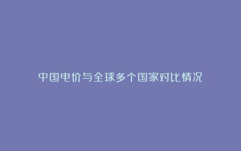 中国电价与全球多个国家对比情况