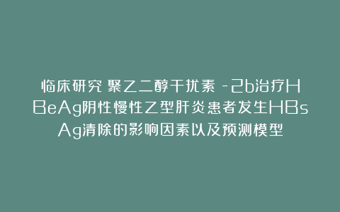 临床研究｜聚乙二醇干扰素α-2b治疗HBeAg阴性慢性乙型肝炎患者发生HBsAg清除的影响因素以及预测模型