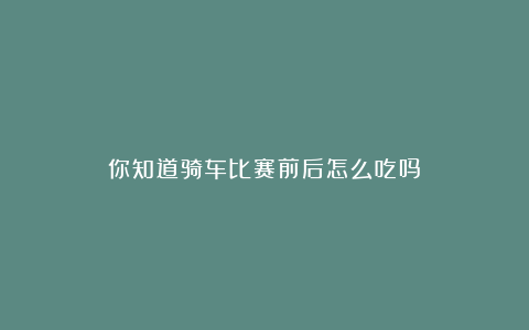 你知道骑车比赛前后怎么吃吗？