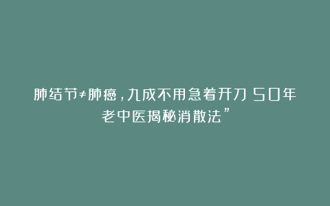 肺结节≠肺癌，九成不用急着开刀？50年老中医揭秘消散法”