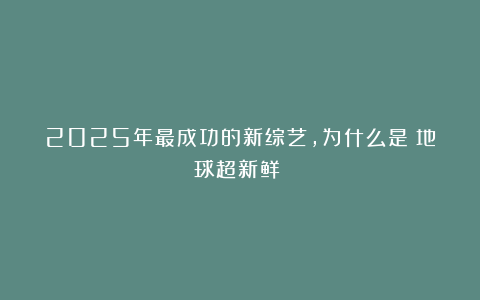 2025年最成功的新综艺，为什么是《地球超新鲜》？