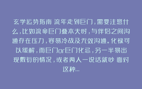 玄学运势指南：流年走到巨门，需要注意什么，比如流命巨门叠本夫时，与伴侣之间沟通存在压力，容易冷战及无效沟通。化禄可以缓解，而巨门or巨门化忌，另一半易出现敷衍的情况，或者两人一说话就吵；面对这种…