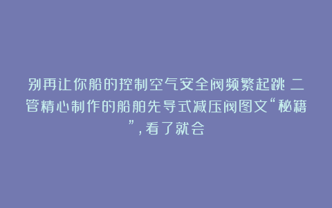 别再让你船的控制空气安全阀频繁起跳！二管精心制作的船舶先导式减压阀图文“秘籍”，看了就会！
