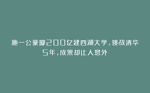 施一公豪掷200亿建西湖大学，挑战清华5年，成果却让人意外？