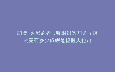 动漫｜《火影忍者》，晓组织实力金字塔：究竟有多少成员能稳胜大蛇丸？