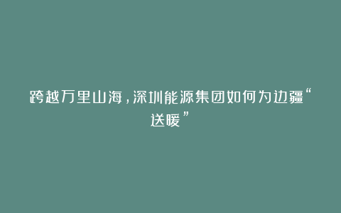 跨越万里山海，深圳能源集团如何为边疆“送暖”→