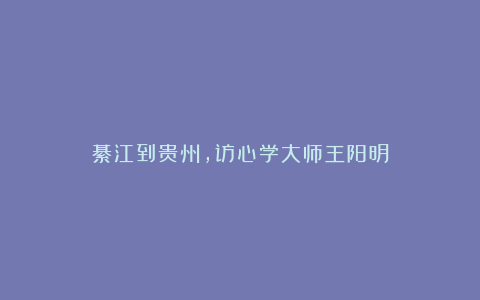 綦江到贵州，访心学大师王阳明