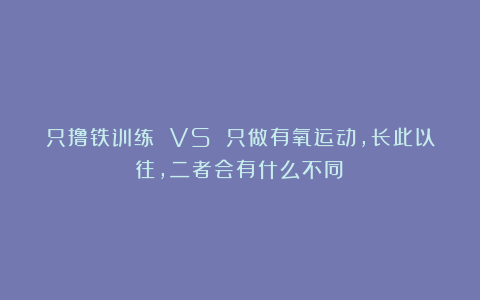 只撸铁训练 VS 只做有氧运动，长此以往，二者会有什么不同？
