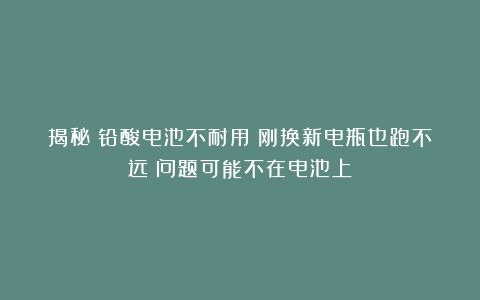 揭秘！铅酸电池不耐用？刚换新电瓶也跑不远？问题可能不在电池上