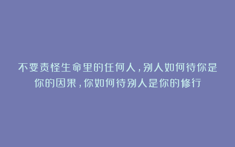 不要责怪生命里的任何人，别人如何待你是你的因果，你如何待别人是你的修行