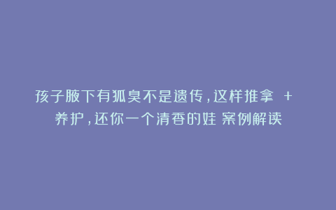 孩子腋下有狐臭不是遗传，这样推拿 + 养护，还你一个清香的娃|案例解读