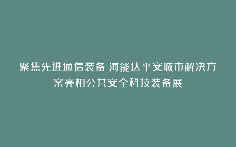 聚焦先进通信装备！海能达平安城市解决方案亮相公共安全科技装备展