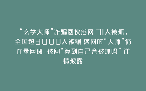 “玄学大师”诈骗团伙落网：71人被抓，全国超3000人被骗；落网时“大师”仍在录网课，被问“算到自己会被抓吗”；详情披露