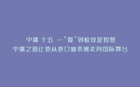 《中庸（十五）》—“傻”到极致是智慧：中庸之道让他从巷口修表摊走向国际舞台